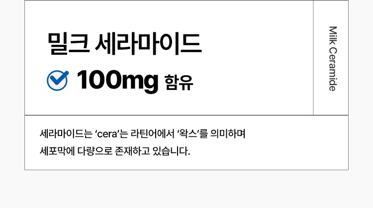 밀크 세라마이드 Milk Ceramide 100mg 함유 : 세라마이드는 ‘cera’는 라틴어에서 ‘왁스’를 의미하며 세포막에 다량으로 존재하고 있습니다. 